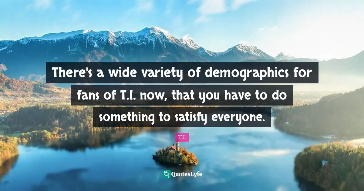 There's a wide variety of demographics for fans of T.I. now, that you have to do something to satisfy everyone.