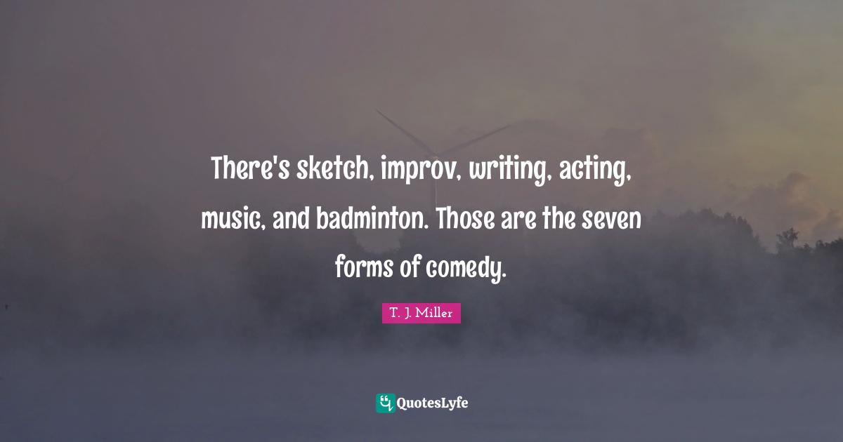 There's sketch, improv, writing, acting, music, and badminton. Those are the seven forms of comedy.