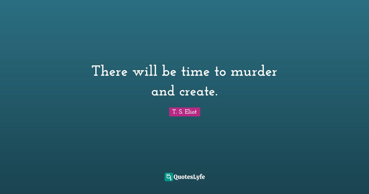 There will be time to murder and create.