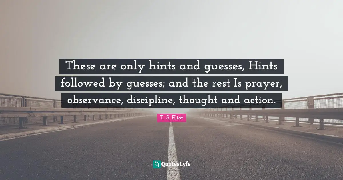 These are only hints and guesses, Hints followed by guesses; and the rest Is prayer, observance, discipline, thought and action.