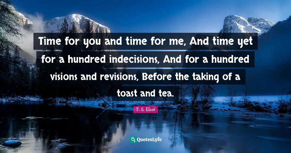 Time for you and time for me, And time yet for a hundred indecisions, And for a hundred visions and revisions, Before the taking of a toast and tea.