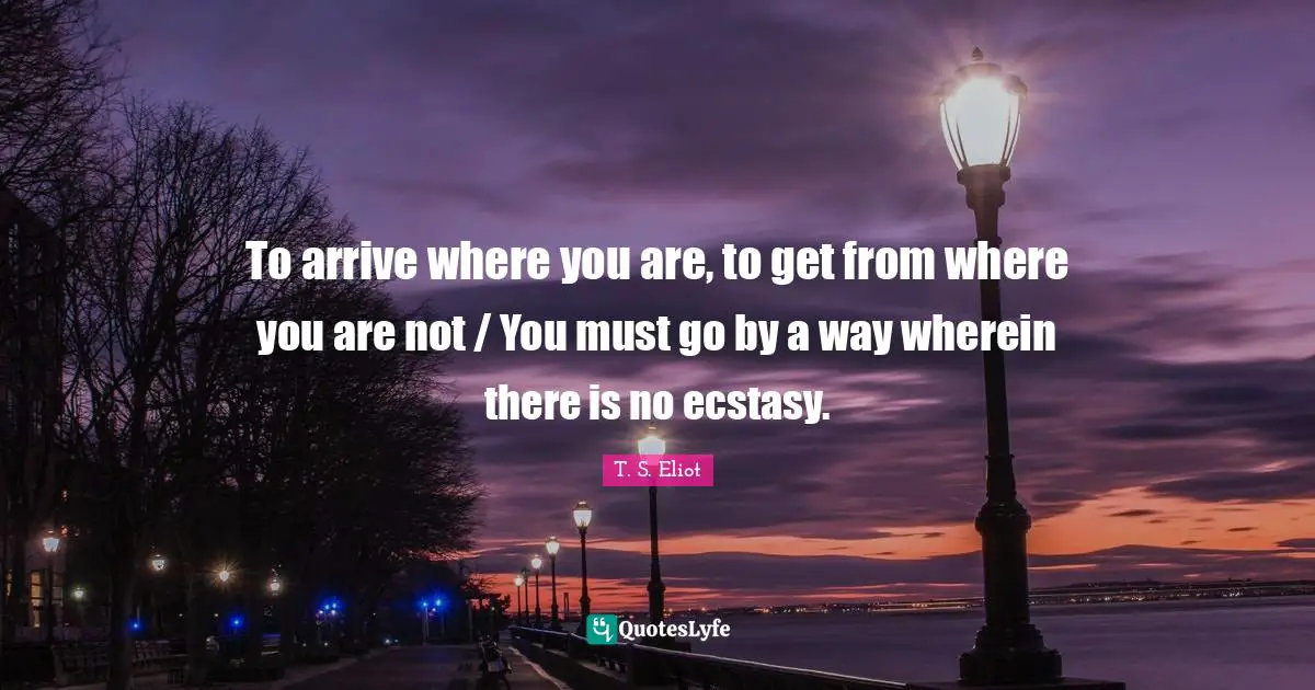 To arrive where you are, to get from where you are not / You must go by a way wherein there is no ecstasy.