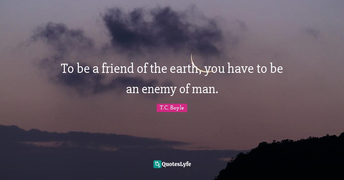 To be a friend of the earth, you have to be an enemy of man.