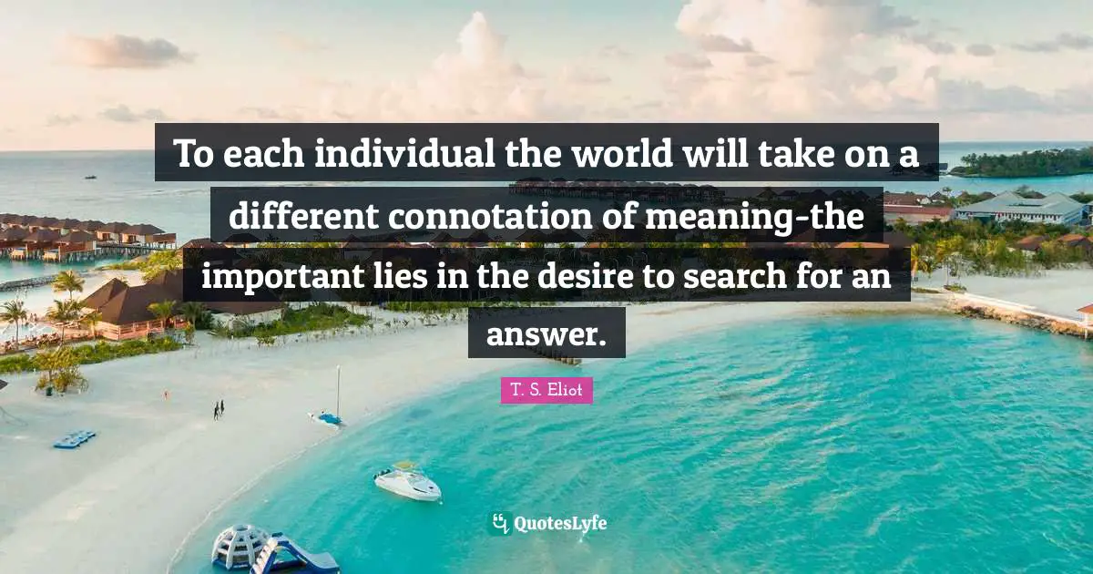 To each individual the world will take on a different connotation of meaning-the important lies in the desire to search for an answer.
