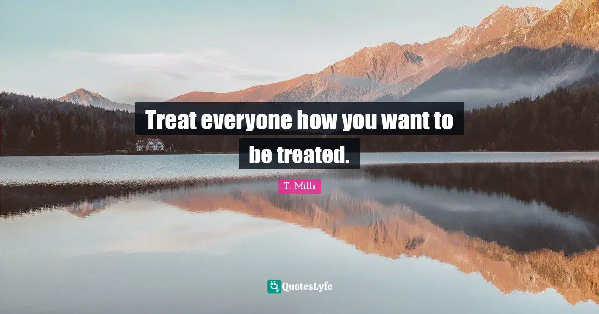 Treat everyone how you want to be treated.