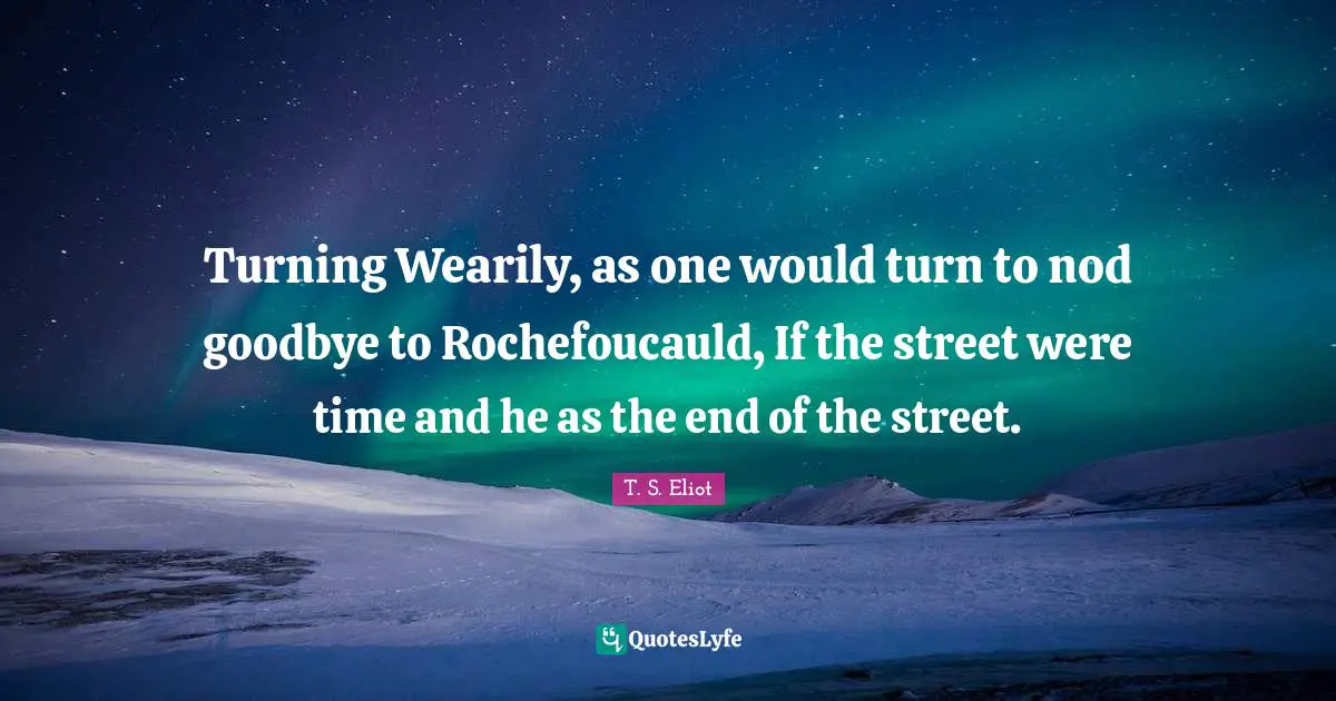 Turning Wearily, as one would turn to nod goodbye to Rochefoucauld, If the street were time and he as the end of the street.