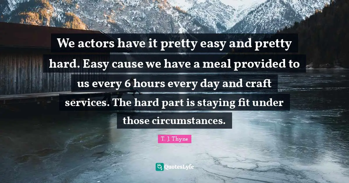 We actors have it pretty easy and pretty hard. Easy cause we have a meal provided to us every 6 hours every day and craft services. The hard part is staying fit under those circumstances.
