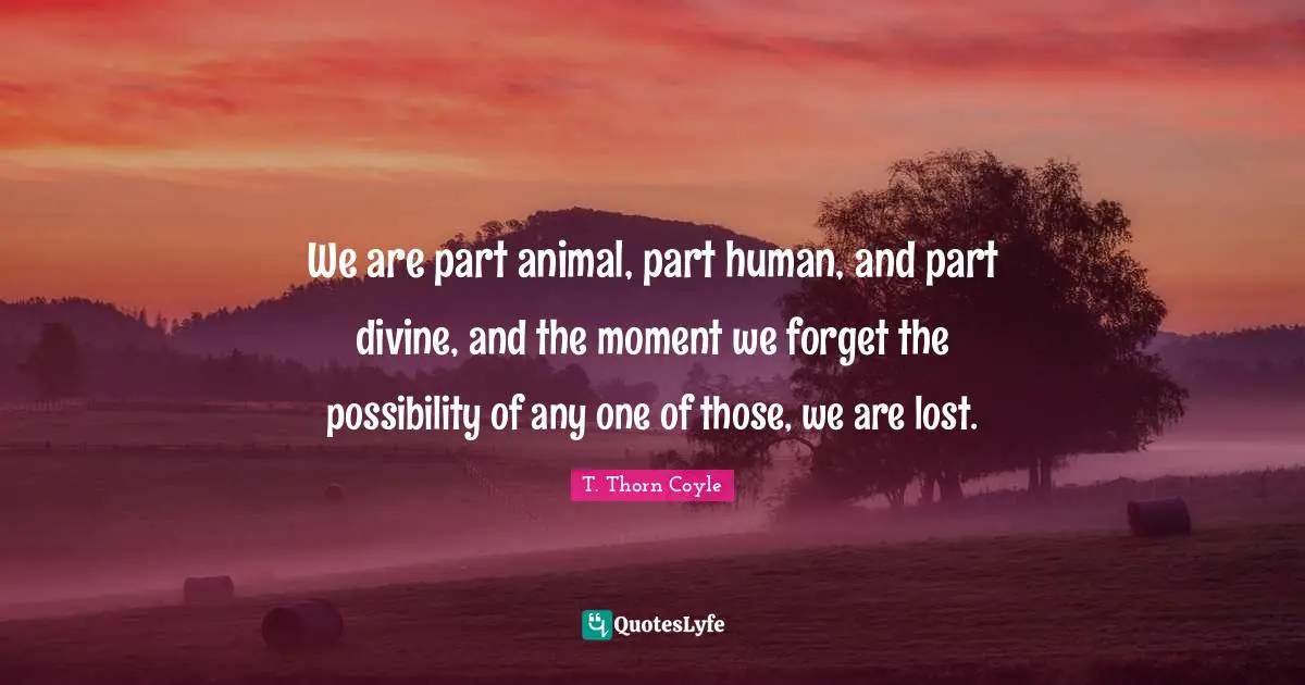We are part animal, part human, and part divine, and the moment we forget the possibility of any one of those, we are lost.