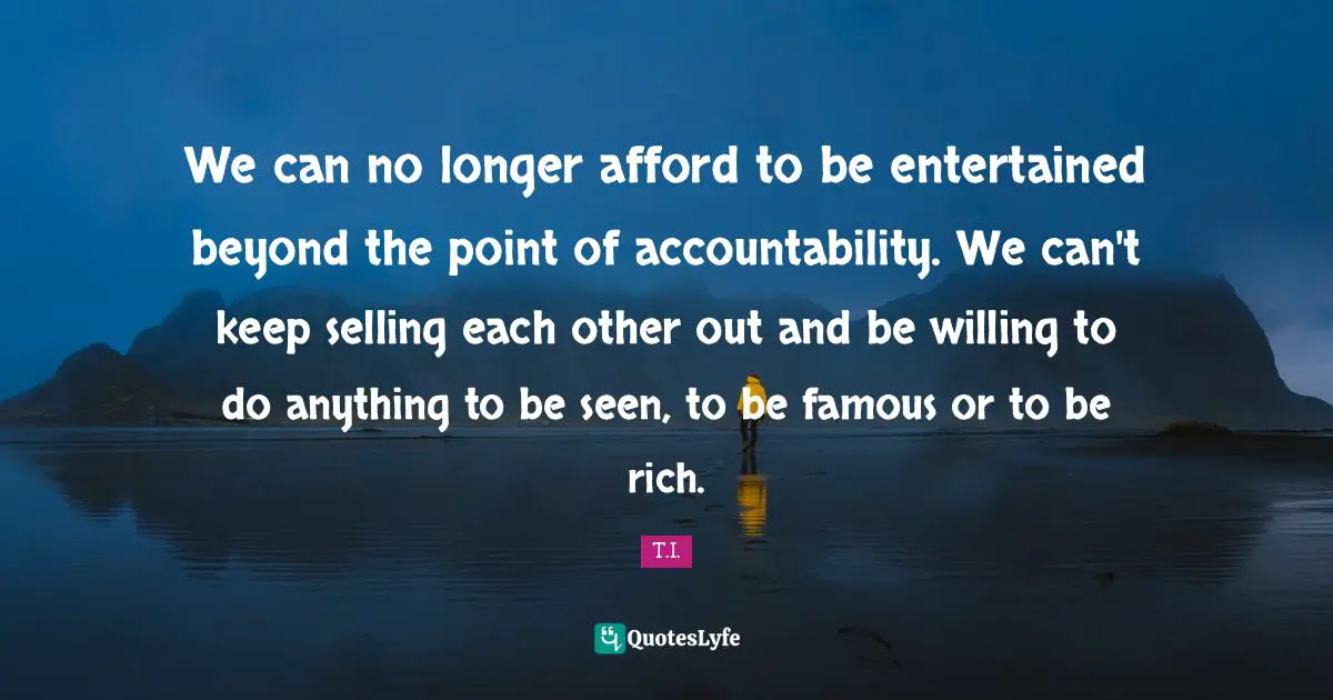 We can no longer afford to be entertained beyond the point of accountability. We can't keep selling each other out and be willing to do anything to be seen, to be famous or to be rich.