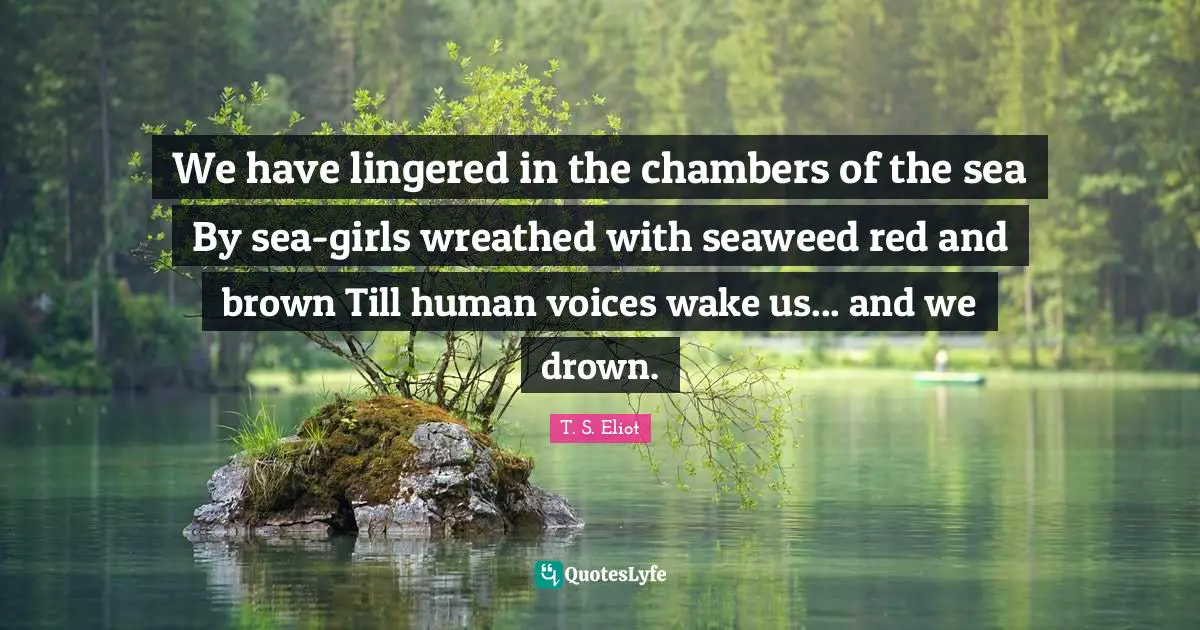We have lingered in the chambers of the sea By sea-girls wreathed with seaweed red and brown Till human voices wake us... and we drown.