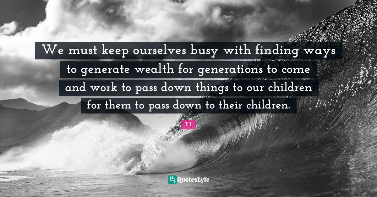 We must keep ourselves busy with finding ways to generate wealth for generations to come and work to pass down things to our children for them to pass down to their children.