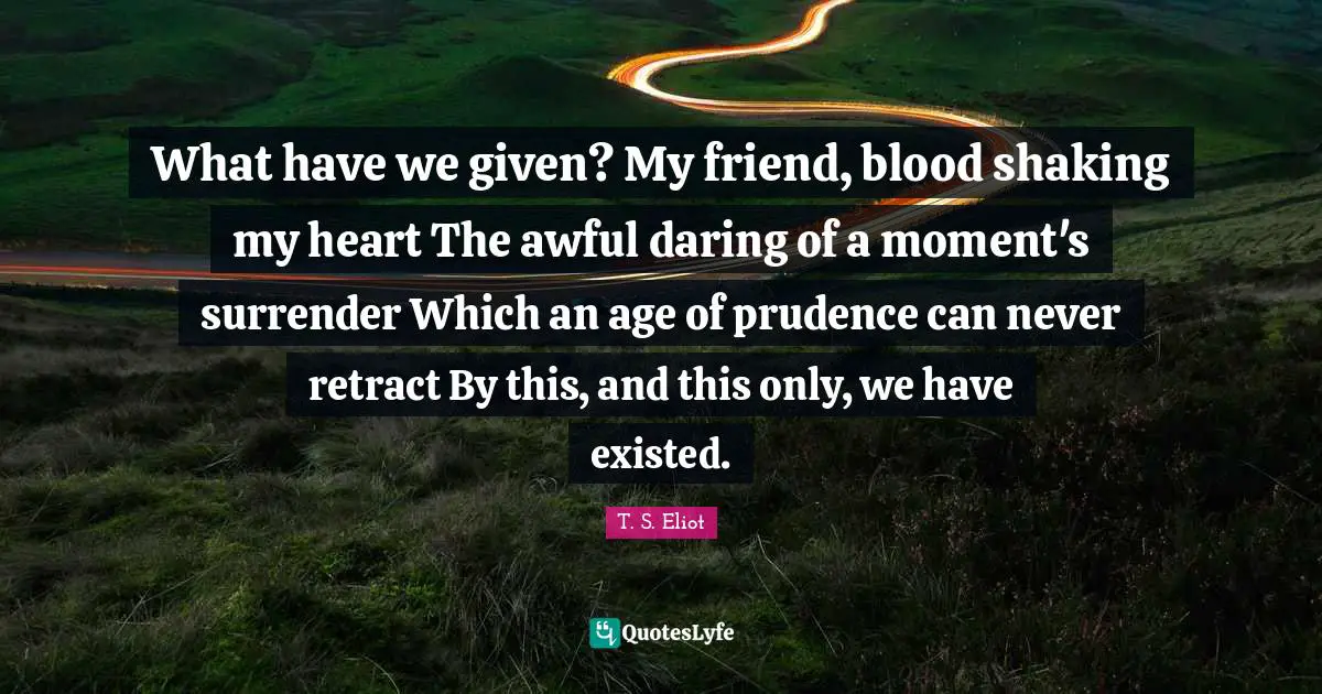 What have we given? My friend, blood shaking my heart The awful daring of a moment's surrender Which an age of prudence can never retract By this, and this only, we have existed.