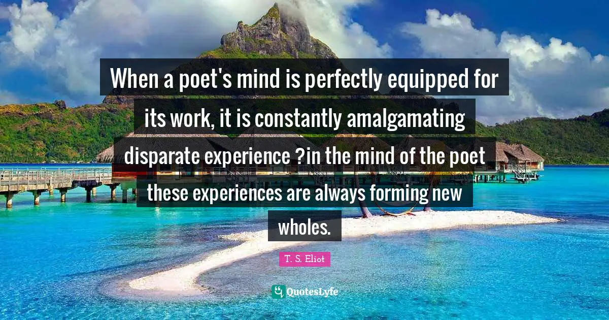 When a poet's mind is perfectly equipped for its work, it is constantly amalgamating disparate experience ?in the mind of the poet these experiences are always forming new wholes.