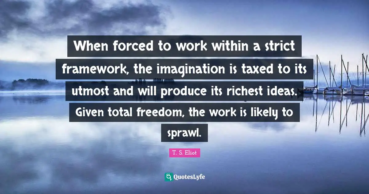 When forced to work within a strict framework, the imagination is taxed to its utmost and will produce its richest ideas. Given total freedom, the work is likely to sprawl.