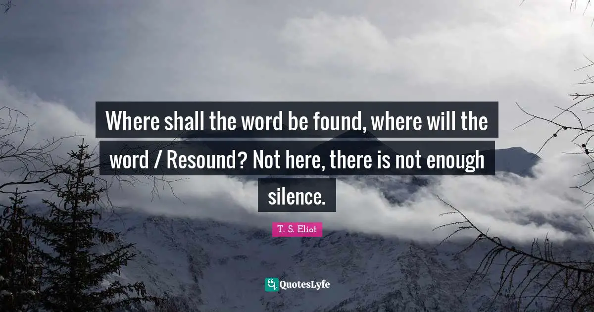 Where shall the word be found, where will the word / Resound? Not here, there is not enough silence.