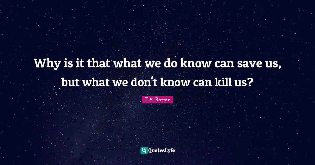 Why is it that what we do know can save us, but what we don't know can kill us?