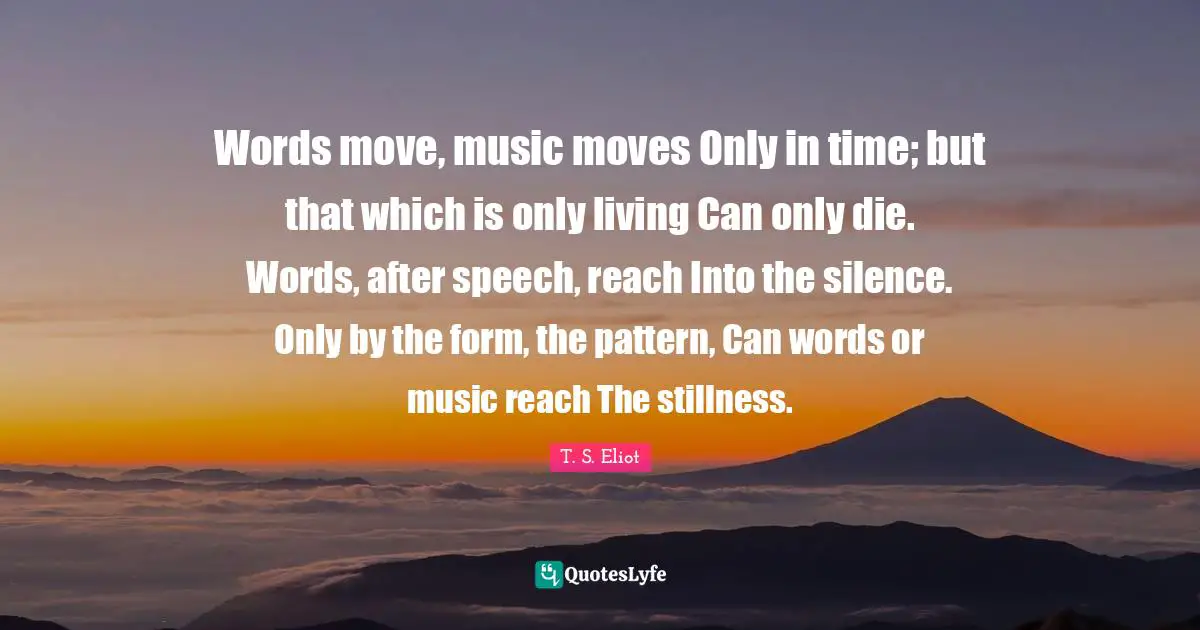 Words move, music moves Only in time; but that which is only living Can only die. Words, after speech, reach Into the silence. Only by the form, the pattern, Can words or music reach The stillness.