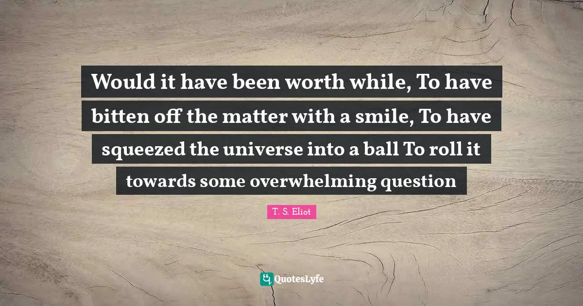 Would it have been worth while, To have bitten off the matter with a smile, To have squeezed the universe into a ball To roll it towards some overwhelming question