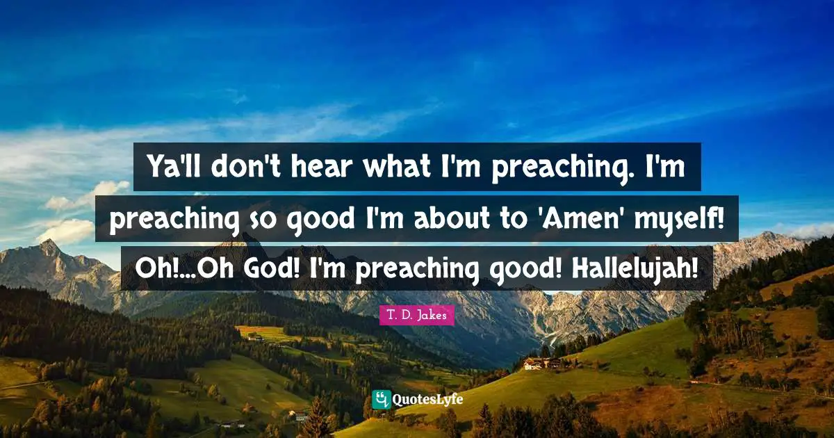 Ya'll don't hear what I'm preaching. I'm preaching so good I'm about to 'Amen' myself! Oh!...Oh God! I'm preaching good! Hallelujah!