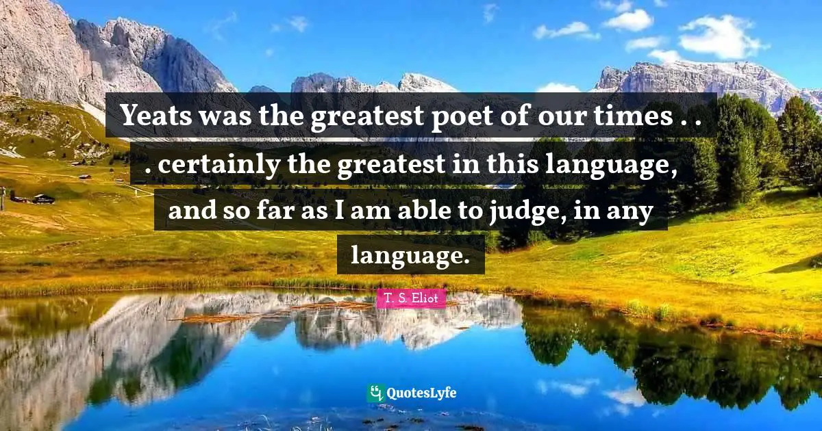 Yeats was the greatest poet of our times . . . certainly the greatest in this language, and so far as I am able to judge, in any language.