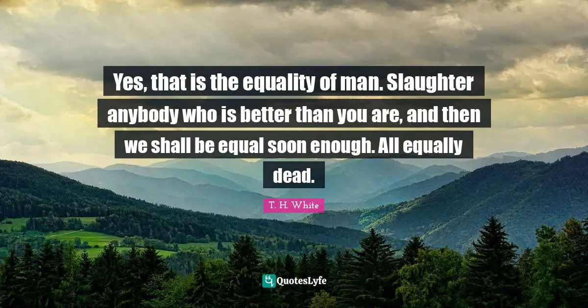Yes, that is the equality of man. Slaughter anybody who is better than you are, and then we shall be equal soon enough. All equally dead.