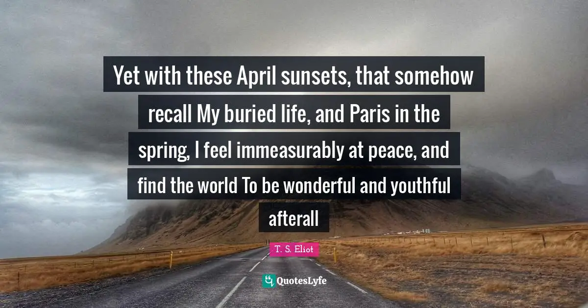 Yet with these April sunsets, that somehow recall My buried life, and Paris in the spring, I feel immeasurably at peace, and find the world To be wonderful and youthful afterall