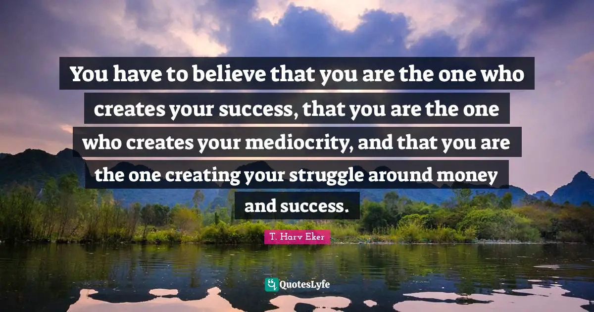 You have to believe that you are the one who creates your success, that you are the one who creates your mediocrity, and that you are the one creating your struggle around money and success.