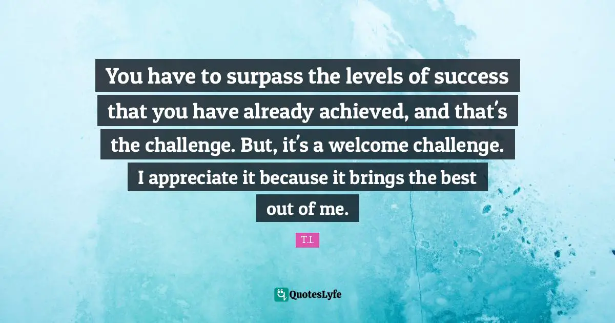 You have to surpass the levels of success that you have already achieved, and that's the challenge. But, it's a welcome challenge. I appreciate it because it brings the best out of me.