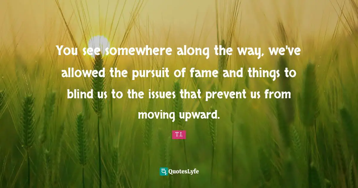 You see somewhere along the way, we've allowed the pursuit of fame and things to blind us to the issues that prevent us from moving upward.