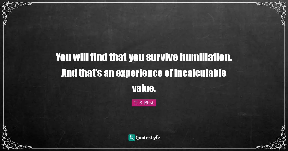 You will find that you survive humiliation. And that's an experience of incalculable value.