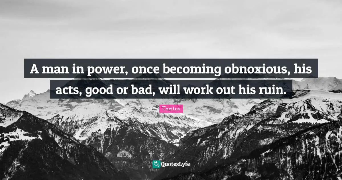A man in power, once becoming obnoxious, his acts, good or bad, will work out his ruin.