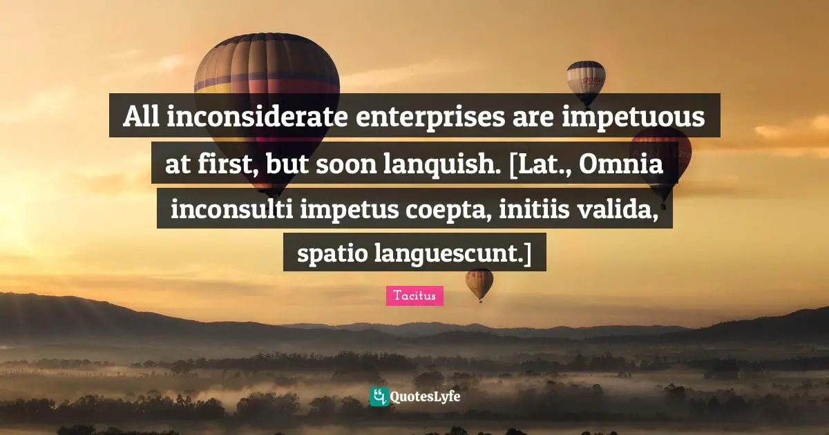 All inconsiderate enterprises are impetuous at first, but soon lanquish. [Lat., Omnia inconsulti impetus coepta, initiis valida, spatio languescunt.]
