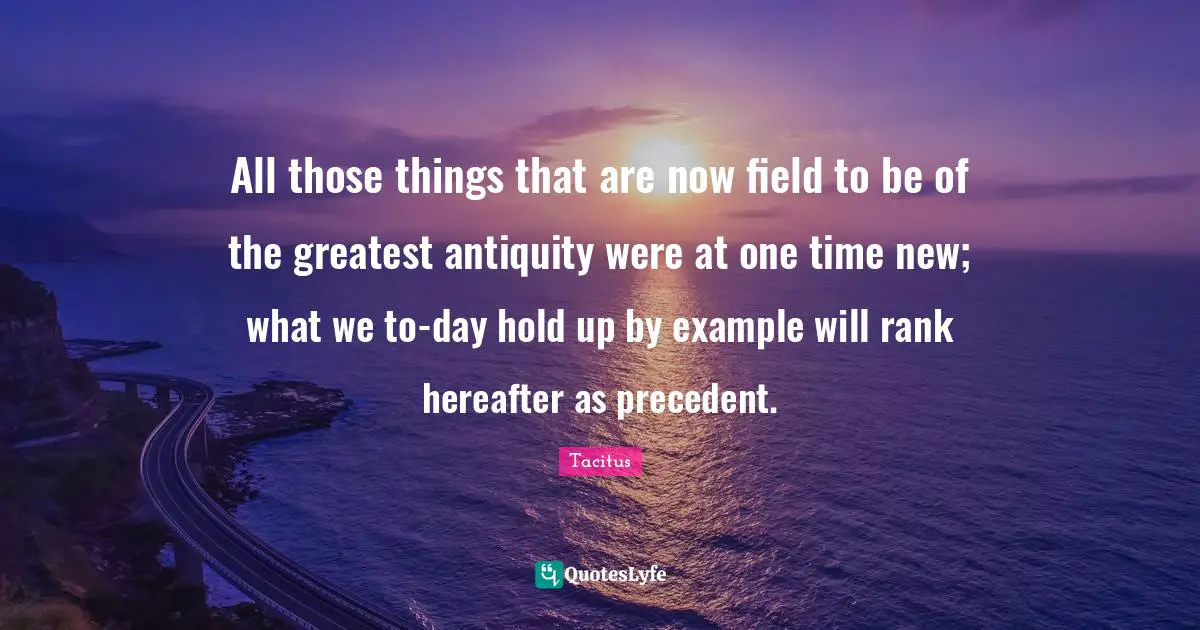 All those things that are now field to be of the greatest antiquity were at one time new; what we to-day hold up by example will rank hereafter as precedent.