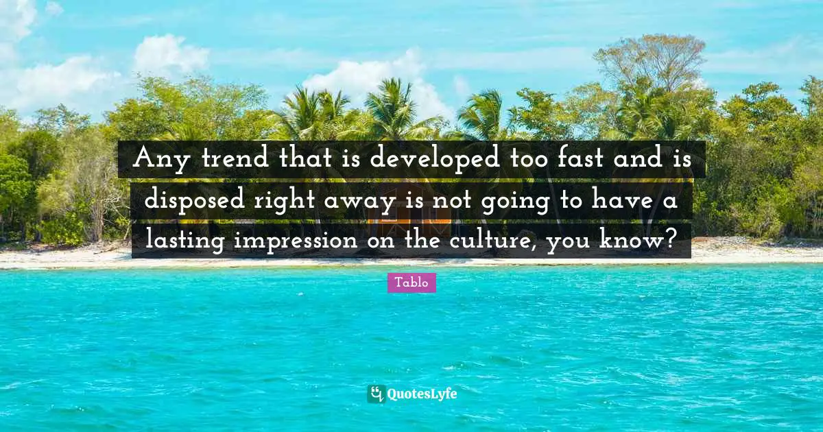 Any trend that is developed too fast and is disposed right away is not going to have a lasting impression on the culture, you know?