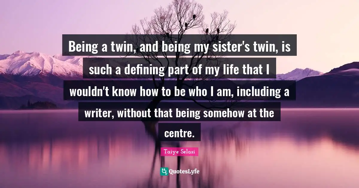 Being a twin, and being my sister's twin, is such a defining part of my life that I wouldn't know how to be who I am, including a writer, without that being somehow at the centre.