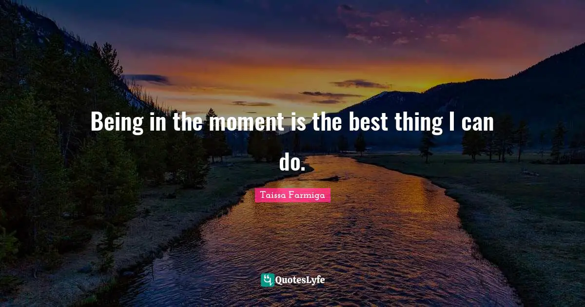 Being in the moment is the best thing I can do.
