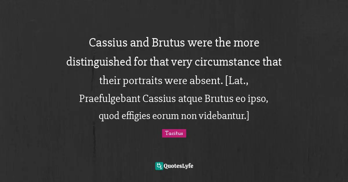 Cassius and Brutus were the more distinguished for that very circumstance that their portraits were absent. [Lat., Praefulgebant Cassius atque Brutus eo ipso, quod effigies eorum non videbantur.]