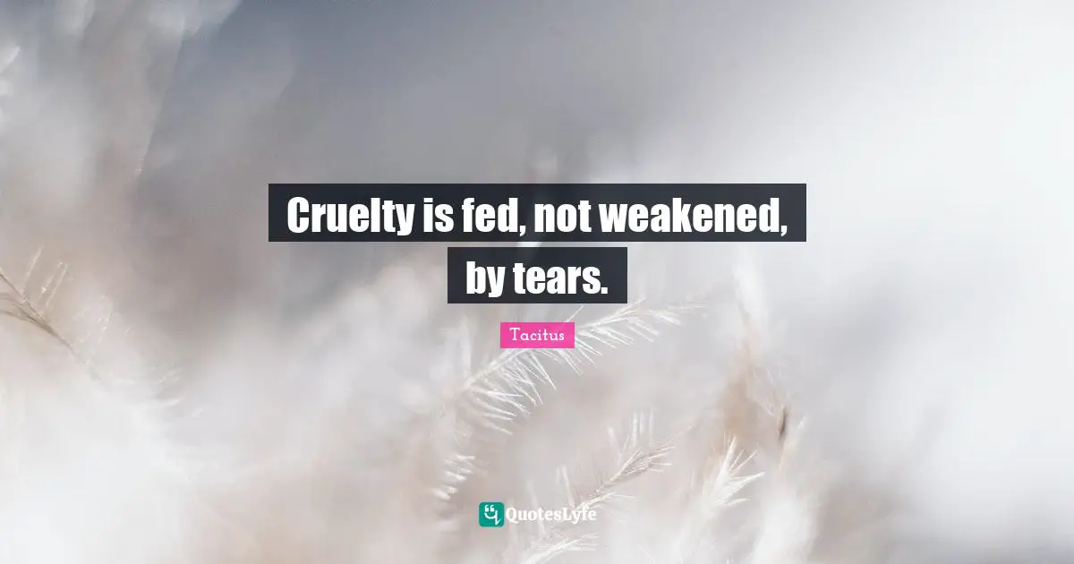 Cruelty is fed, not weakened, by tears.