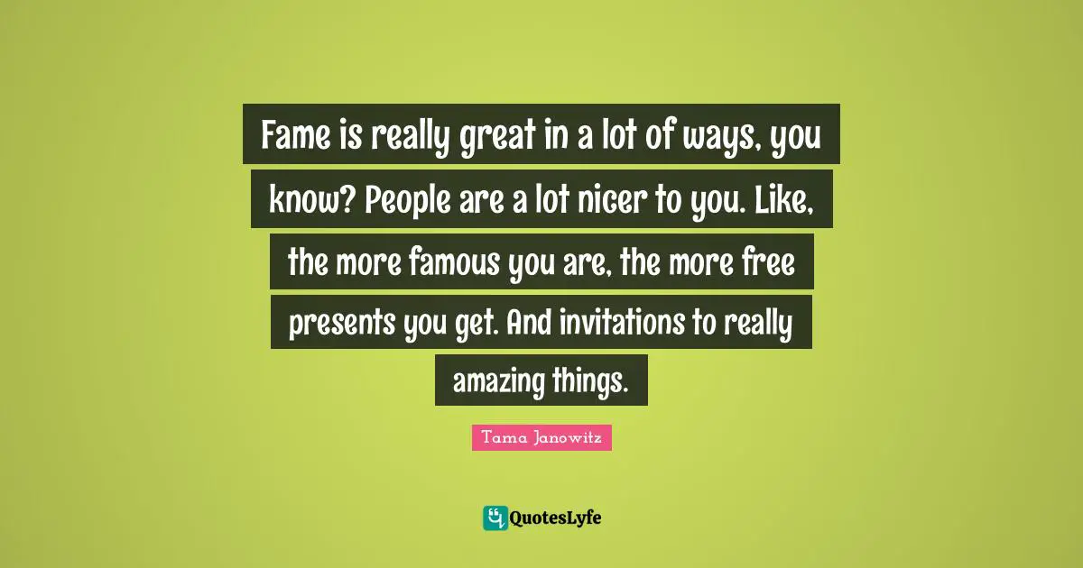 Fame is really great in a lot of ways, you know? People are a lot nicer to you. Like, the more famous you are, the more free presents you get. And invitations to really amazing things.