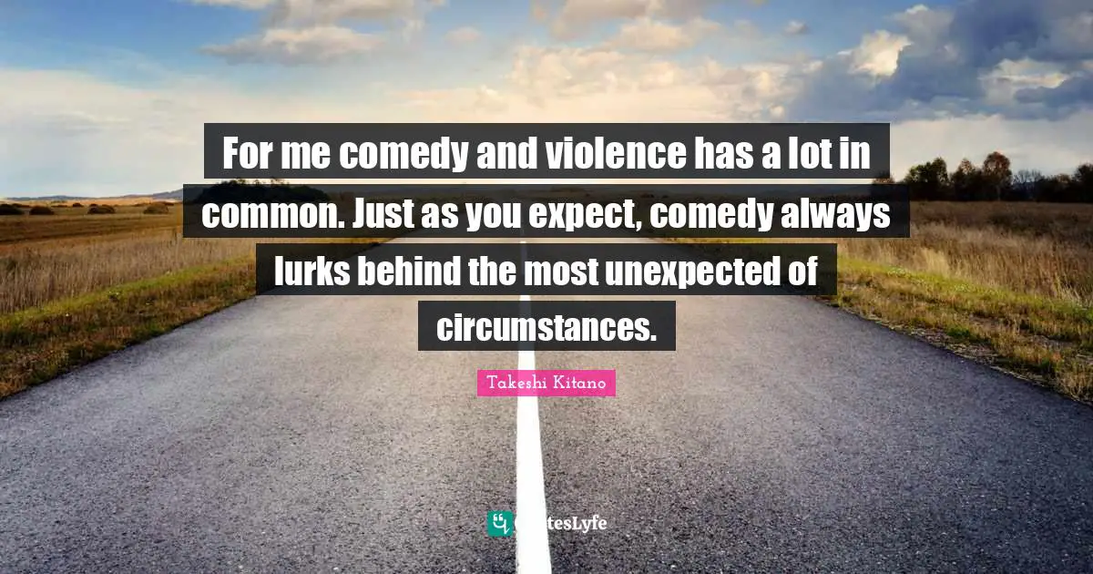 For me comedy and violence has a lot in common. Just as you expect, comedy always lurks behind the most unexpected of circumstances.