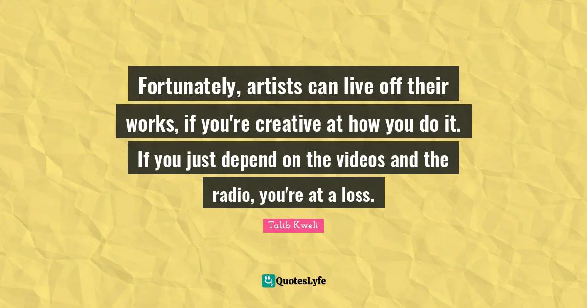 Fortunately, artists can live off their works, if you're creative at how you do it. If you just depend on the videos and the radio, you're at a loss.