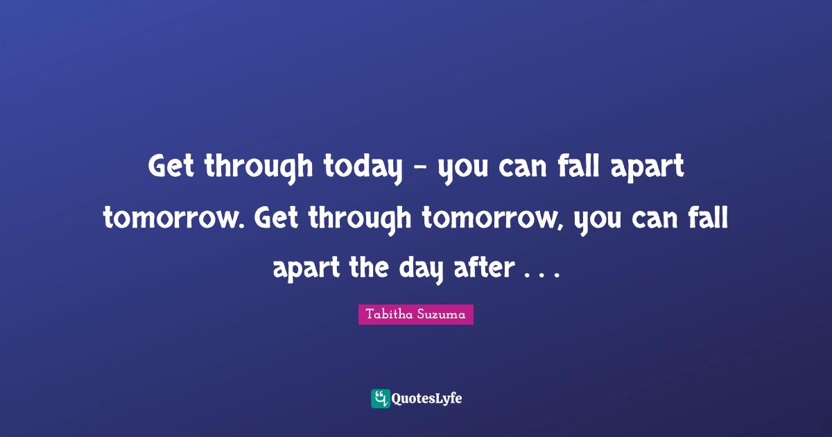 Get through today – you can fall apart tomorrow. Get through tomorrow, you can fall apart the day after . . .