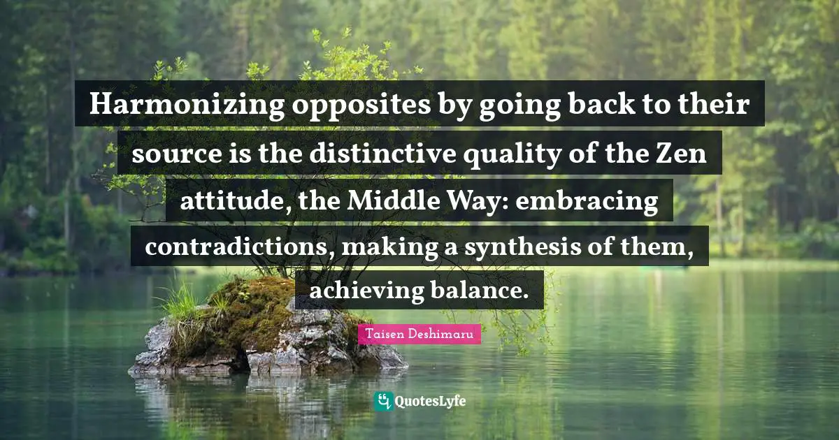 Harmonizing opposites by going back to their source is the distinctive quality of the Zen attitude, the Middle Way: embracing contradictions, making a synthesis of them, achieving balance.