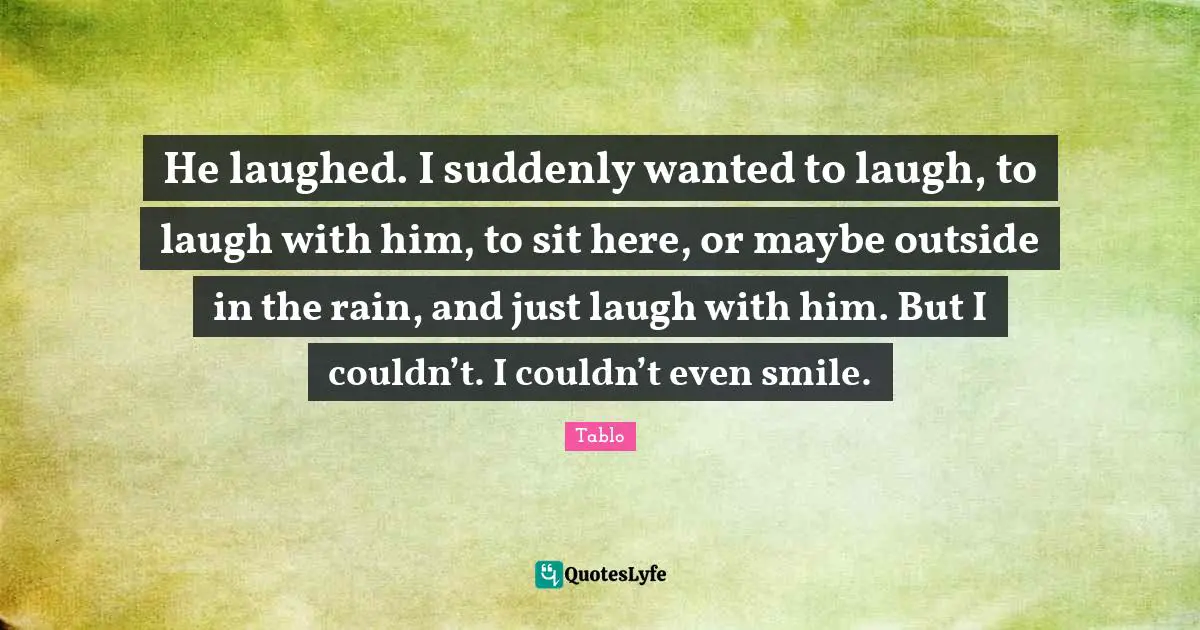 He laughed. I suddenly wanted to laugh, to laugh with him, to sit here, or maybe outside in the rain, and just laugh with him. But I couldn’t. I couldn’t even smile.