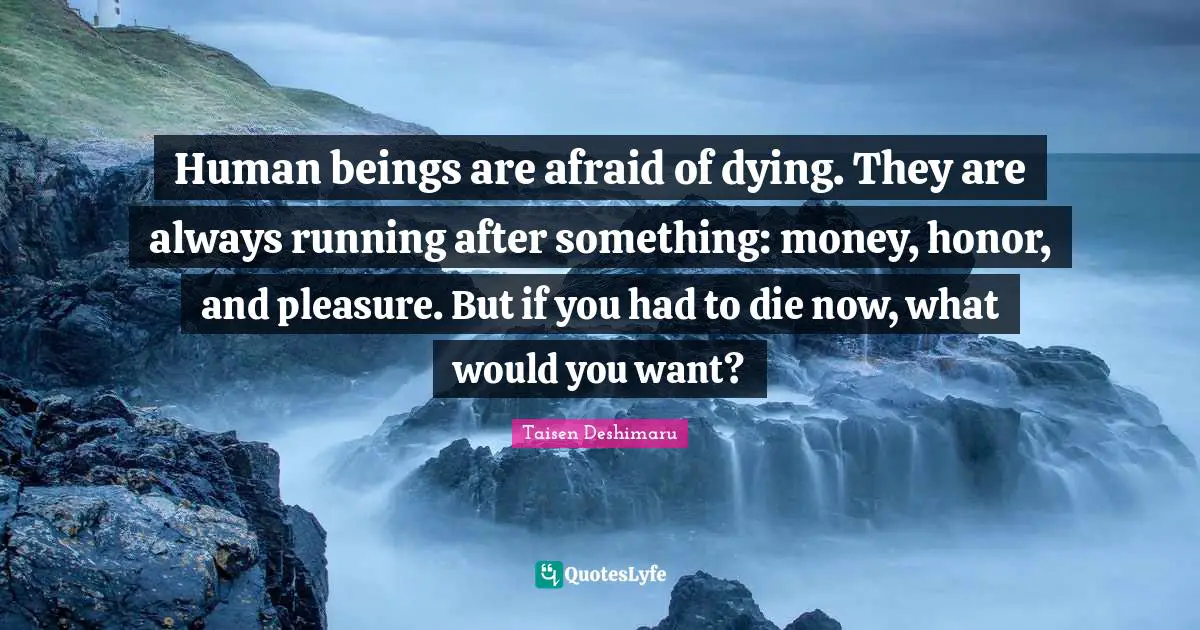 Human beings are afraid of dying. They are always running after something: money, honor, and pleasure. But if you had to die now, what would you want?