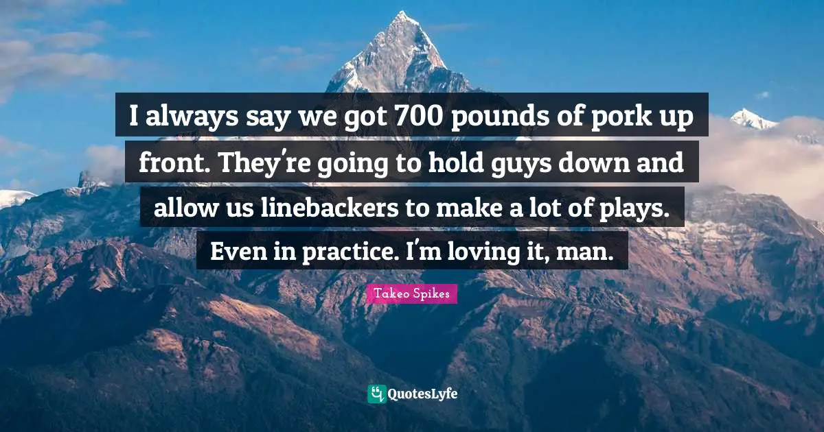 I always say we got 700 pounds of pork up front. They're going to hold guys down and allow us linebackers to make a lot of plays. Even in practice. I'm loving it, man.