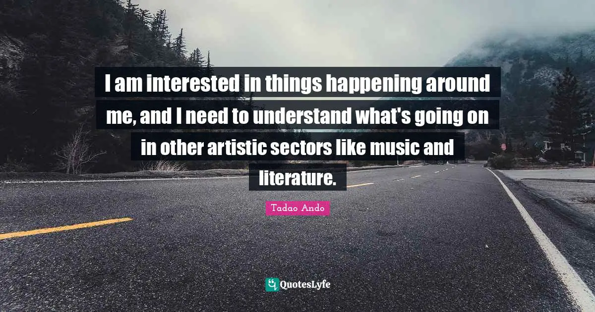 I am interested in things happening around me, and I need to understand what's going on in other artistic sectors like music and literature.