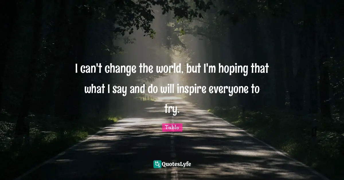 I can't change the world, but I'm hoping that what I say and do will inspire everyone to try.
