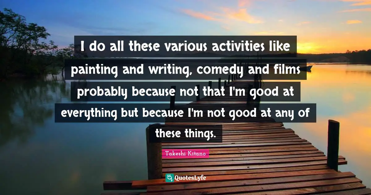 I do all these various activities like painting and writing, comedy and films probably because not that I'm good at everything but because I'm not good at any of these things.