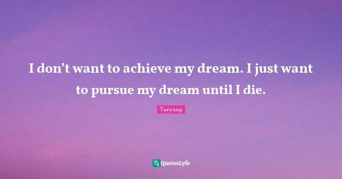 I don’t want to achieve my dream. I just want to pursue my dream until I die.